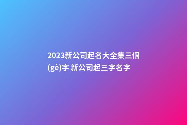 2023新公司起名大全集三個(gè)字 新公司起三字名字-第1張-公司起名-玄機(jī)派
